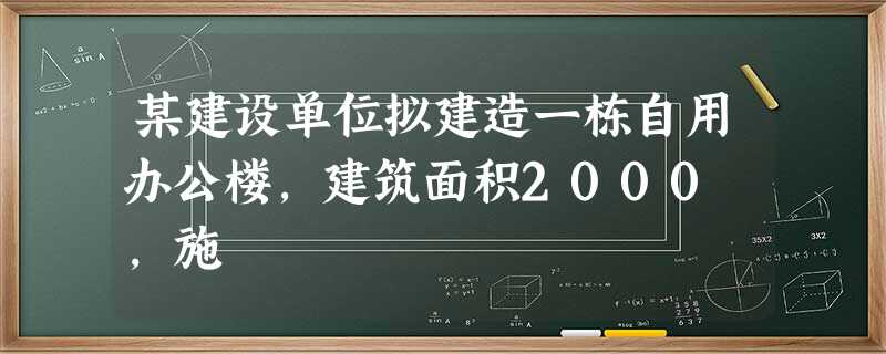 某建设单位拟建造一栋自用办公楼,建筑面积2000㎡,施 某建设单位拟建造一栋自用办公楼,建筑面积2000㎡,施