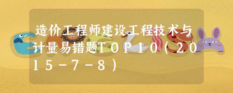 造价工程师建设工程技术与计量易错题TOP10(2015-7-8) 造价工程师建设工程技术与计量易错题TOP10(2015-7-8)