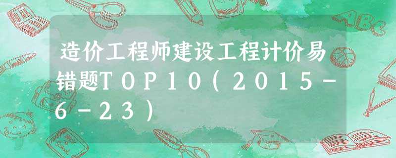 造价工程师建设工程计价易错题TOP10(2015-6-23) 造价工程师建设工程计价易错题TOP10(2015-6-23)