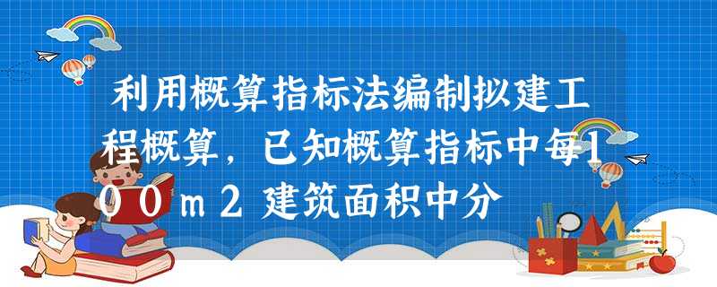 利用概算指标法编制拟建工程概算,已知概算指标中每100m2建筑面积中分 利用概算指标法编制拟建工程概算,已知概算指标中每100m2建筑面积中分