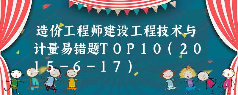 造价工程师建设工程技术与计量易错题TOP10(2015-6-17) 造价工程师建设工程技术与计量易错题TOP10(2015-6-17)