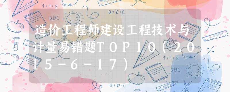 造价工程师建设工程技术与计量易错题TOP10(2015-6-17) 造价工程师建设工程技术与计量易错题TOP10(2015-6-17)