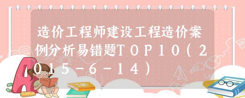 造价工程师建设工程造价案例分析易错题TOP10(2015-6-14) 造价工程师建设工程造价案例分析易错题TOP10(2015-6-14)