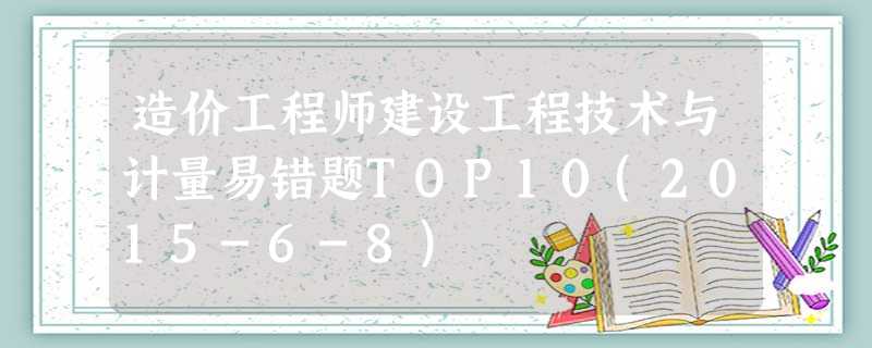 造价工程师建设工程技术与计量易错题TOP10(2015-6-8) 造价工程师建设工程技术与计量易错题TOP10(2015-6-8)