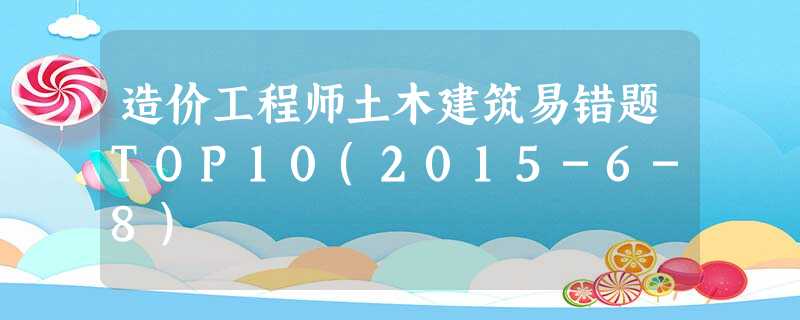 造价工程师土木建筑易错题TOP10(2015-6-8) 造价工程师土木建筑易错题TOP10(2015-6-8)