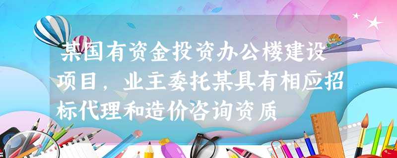 某国有资金投资办公楼建设项目,业主委托某具有相应招标代理和造价咨询资质 某国有资金投资办公楼建设项目,业主委托某具有相应招标代理和造价咨询资质