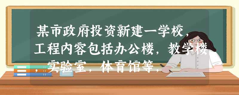 某市政府投资新建一学校,工程内容包括办公楼,教学楼,实验室,体育馆等, 某市政府投资新建一学校,工程内容包括办公楼,教学楼,实验室,体育馆等,