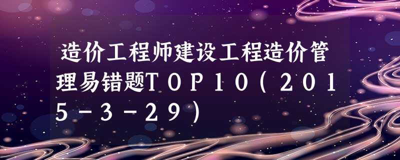造价工程师建设工程造价管理易错题TOP10(2015-3-29) 造价工程师建设工程造价管理易错题TOP10(2015-3-29)