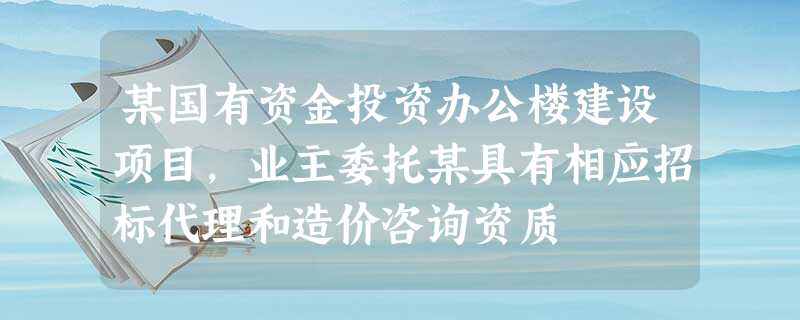 某国有资金投资办公楼建设项目,业主委托某具有相应招标代理和造价咨询资质 某国有资金投资办公楼建设项目,业主委托某具有相应招标代理和造价咨询资质