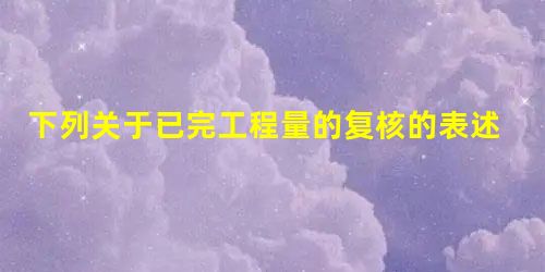 下列关于已完工程量的复核的表述错误的是( ) 下列关于已完工程量的复核的表述错误的是( )