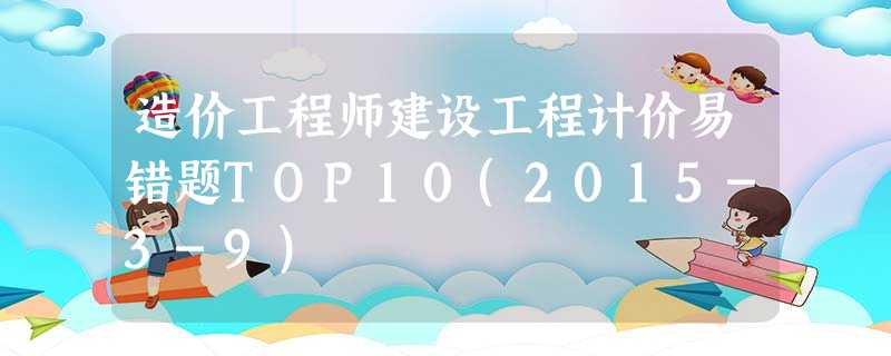 造价工程师建设工程计价易错题TOP10(2015-3-9) 造价工程师建设工程计价易错题TOP10(2015-3-9)