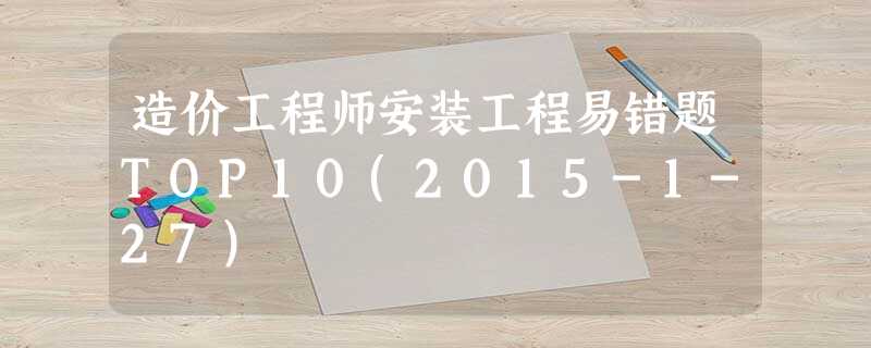 造价工程师安装工程易错题TOP10(2015-1-27) 造价工程师安装工程易错题TOP10(2015-1-27)