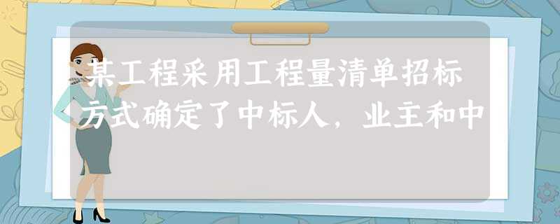 某工程采用工程量清单招标方式确定了中标人,业主和中 某工程采用工程量清单招标方式确定了中标人,业主和中