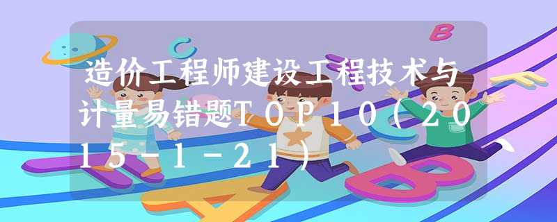 造价工程师建设工程技术与计量易错题TOP10(2015-1-21) 造价工程师建设工程技术与计量易错题TOP10(2015-1-21)