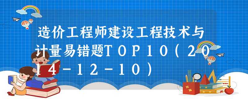 造价工程师建设工程技术与计量易错题TOP10(2014-12-10) 造价工程师建设工程技术与计量易错题TOP10(2014-12-10)