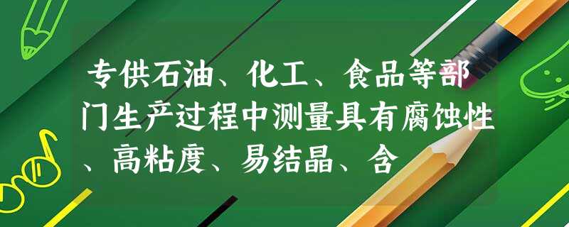 专供石油、化工、食品等部门生产过程中测量具有腐蚀性、高粘度、易结晶、含 专供石油、化工、食品等部门生产过程中测量具有腐蚀性、高粘度、易结晶、含