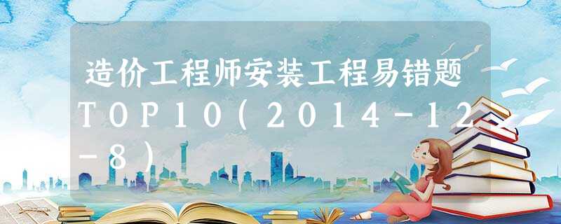 造价工程师安装工程易错题TOP10(2014-12-8) 造价工程师安装工程易错题TOP10(2014-12-8)