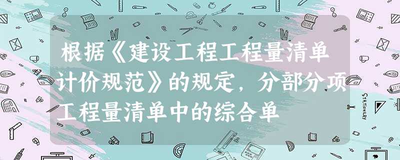 根据《建设工程工程量清单计价规范》的规定,分部分项工程量清单中的综合单 根据《建设工程工程量清单计价规范》的规定,分部分项工程量清单中的综合单