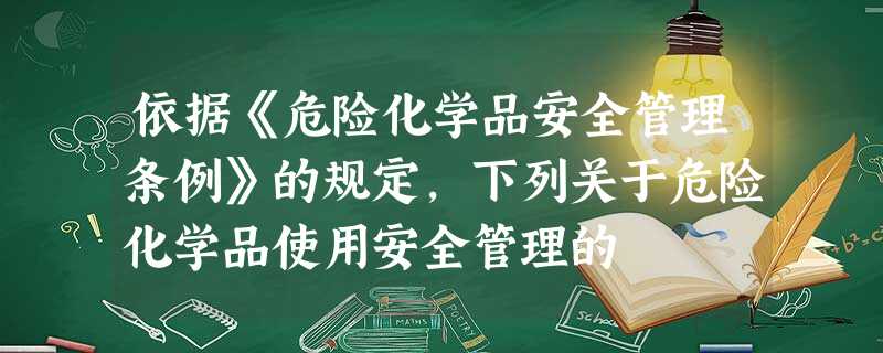 依据《危险化学品安全管理条例》的规定,下列关于危险化学品使用安全管理的 依据《危险化学品安全管理条例》的规定,下列关于危险化学品使用安全管理的