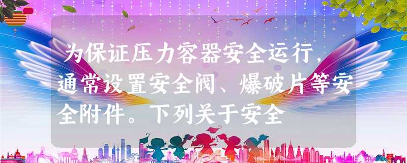 为保证压力容器安全运行,通常设置安全阀、爆破片等安全附件。下列关于安全 为保证压力容器安全运行,通常设置安全阀、爆破片等安全附件。下列关于安全