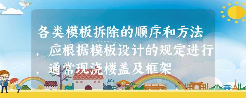 各类模板拆除的顺序和方法,应根据模板设计的规定进行,通常现浇楼盖及框架 各类模板拆除的顺序和方法,应根据模板设计的规定进行,通常现浇楼盖及框架