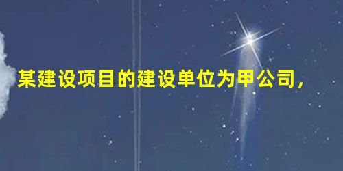 某建设项目的建设单位为甲公司,施工单位为乙公司,监理单位为丙公司,依照 某建设项目的建设单位为甲公司,施工单位为乙公司,监理单位为丙公司,依照