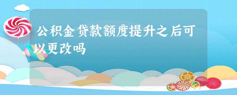 公积金贷款额度提升之后可以更改吗 公积金贷款额度提升之后可以更改吗