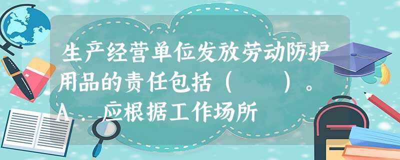 生产经营单位发放劳动防护用品的责任包括( )。 A.应根据工作场所 生产经营单位发放劳动防护用品的责任包括( )。 A.应根据工作场所