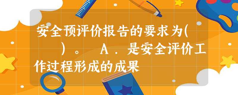 安全预评价报告的要求为( )。 A.是安全评价工作过程形成的成果 安全预评价报告的要求为( )。 A.是安全评价工作过程形成的成果