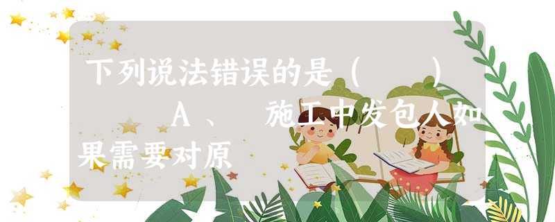下列说法错误的是( ) A、 施工中发包人如果需要对原 下列说法错误的是( ) A、 施工中发包人如果需要对原
