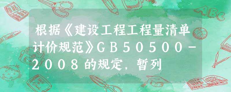 根据《建设工程工程量清单计价规范》GB50500-2008的规定,暂列 根据《建设工程工程量清单计价规范》GB50500-2008的规定,暂列