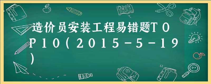 造价员安装工程易错题TOP10(2015-5-19) 造价员安装工程易错题TOP10(2015-5-19)