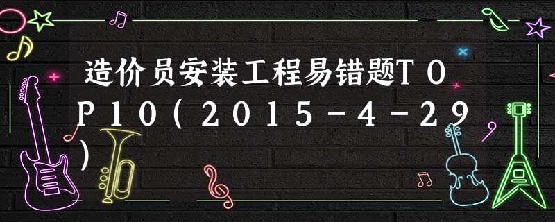 造价员安装工程易错题TOP10(2015-4-29) 造价员安装工程易错题TOP10(2015-4-29)
