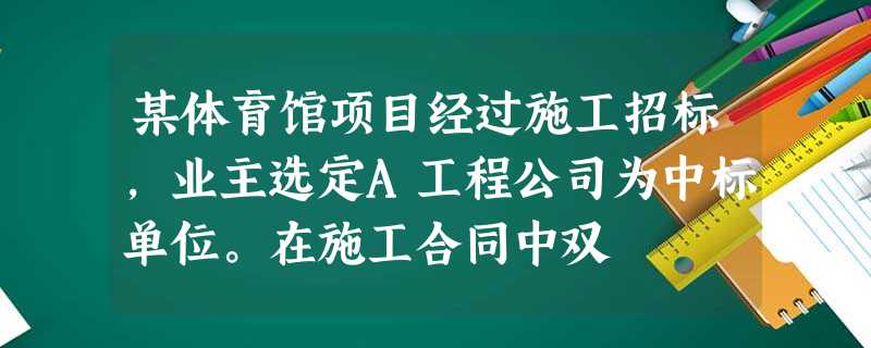 某体育馆项目经过施工招标,业主选定A工程公司为中标单位。在施工合同中双 某体育馆项目经过施工招标,业主选定A工程公司为中标单位。在施工合同中双