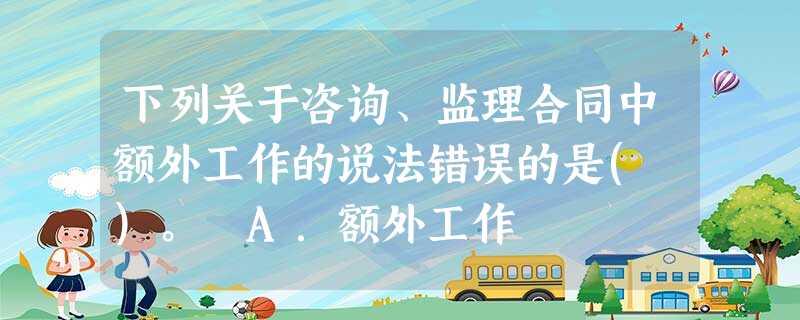 下列关于咨询、监理合同中额外工作的说法错误的是( )。 A.额外工作 下列关于咨询、监理合同中额外工作的说法错误的是( )。 A.额外工作