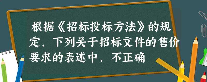 根据《招标投标方法》的规定,下列关于招标文件的售价要求的表述中,不正确 根据《招标投标方法》的规定,下列关于招标文件的售价要求的表述中,不正确