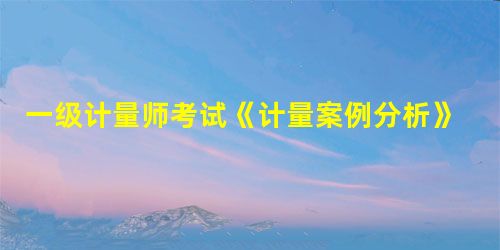 一级计量师考试《计量案例分析》考点(8) 一级计量师考试《计量案例分析》考点(8)