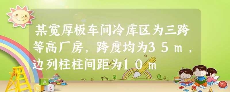 某宽厚板车间冷库区为三跨等高厂房,跨度均为35m,边列柱柱间距为10m 某宽厚板车间冷库区为三跨等高厂房,跨度均为35m,边列柱柱间距为10m
