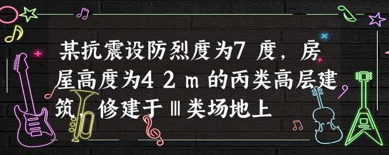 某抗震设防烈度为7度,房屋高度为42m的丙类高层建筑,修建于Ⅲ类场地上 某抗震设防烈度为7度,房屋高度为42m的丙类高层建筑,修建于Ⅲ类场地上