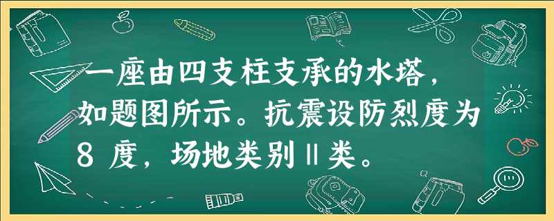 一座由四支柱支承的水塔,如题图所示。抗震设防烈度为8度,场地类别Ⅱ类。 一座由四支柱支承的水塔,如题图所示。抗震设防烈度为8度,场地类别Ⅱ类。