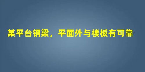 某平台钢梁,平面外与楼板有可靠连接,梁立面、截面如题图所示,采用Q23 某平台钢梁,平面外与楼板有可靠连接,梁立面、截面如题图所示,采用Q23