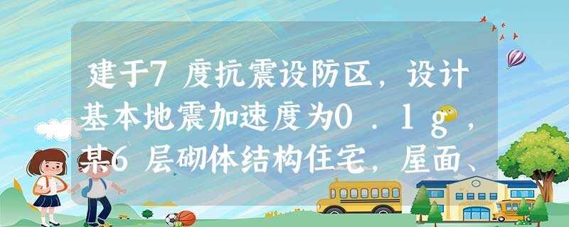 建于7度抗震设防区,设计基本地震加速度为0.1g,某6层砌体结构住宅,屋面、楼面 建于7度抗震设防区,设计基本地震加速度为0.1g,某6层砌体结构住宅,屋面、楼面