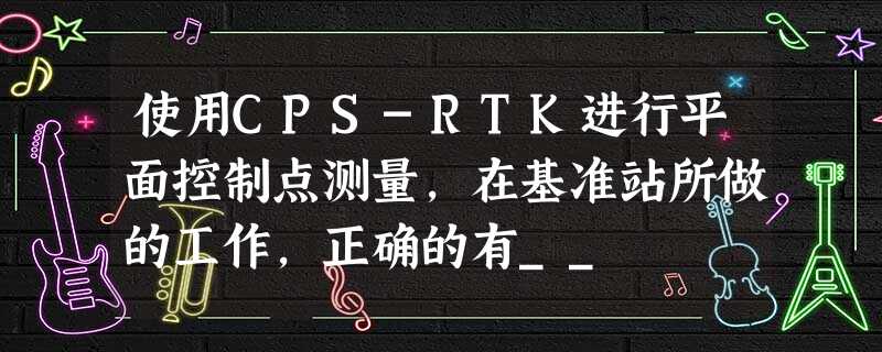 使用CPS-RTK进行平面控制点测量,在基准站所做的工作,正确的有__ 使用CPS-RTK进行平面控制点测量,在基准站所做的工作,正确的有__