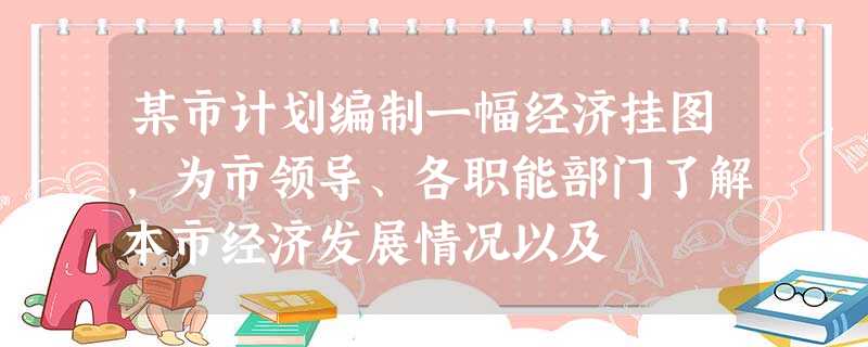 某市计划编制一幅经济挂图,为市领导、各职能部门了解本市经济发展情况以及 某市计划编制一幅经济挂图,为市领导、各职能部门了解本市经济发展情况以及