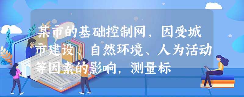 某市的基础控制网,因受城市建设、自然环境、人为活动等因素的影响,测量标 某市的基础控制网,因受城市建设、自然环境、人为活动等因素的影响,测量标