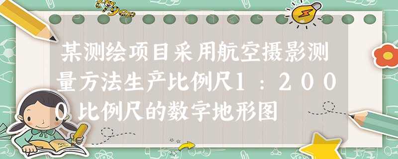 某测绘项目采用航空摄影测量方法生产比例尺1:2000比例尺的数字地形图 某测绘项目采用航空摄影测量方法生产比例尺1:2000比例尺的数字地形图