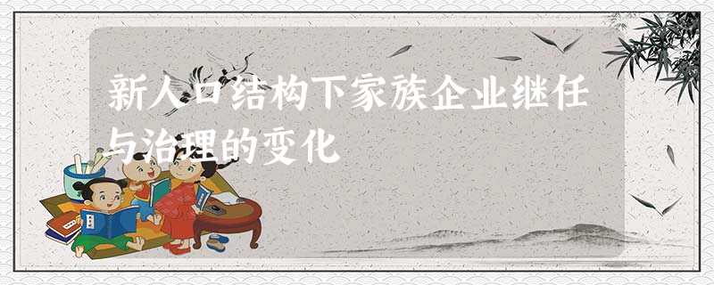 新人口结构下家族企业继任与治理的变化 新人口结构下家族企业继任与治理的变化