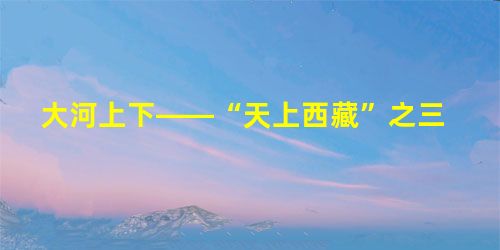大河上下——“天上西藏”之三 大河上下——“天上西藏”之三
