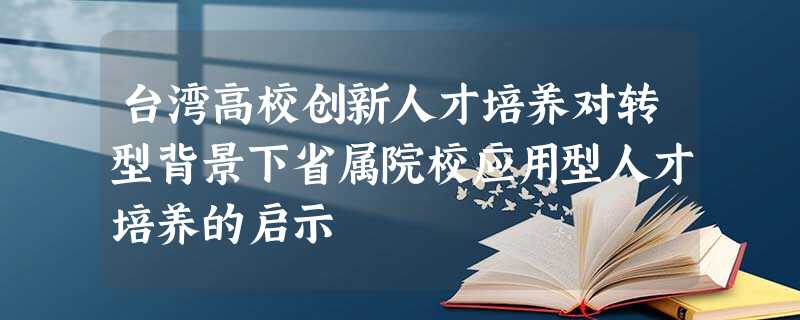 台湾高校创新人才培养对转型背景下省属院校应用型人才培养的启示 台湾高校创新人才培养对转型背景下省属院校应用型人才培养的启示