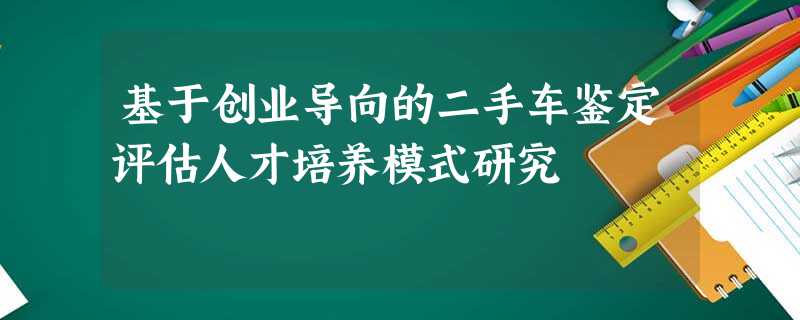 基于创业导向的二手车鉴定评估人才培养模式研究 基于创业导向的二手车鉴定评估人才培养模式研究